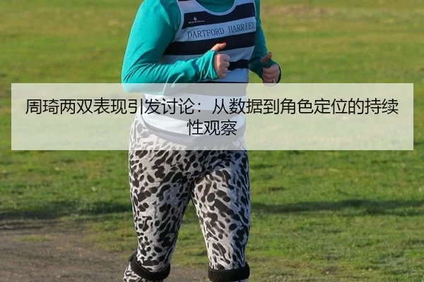 周琦两双表现引发讨论：从数据到角色定位的持续性观察（BWIN）